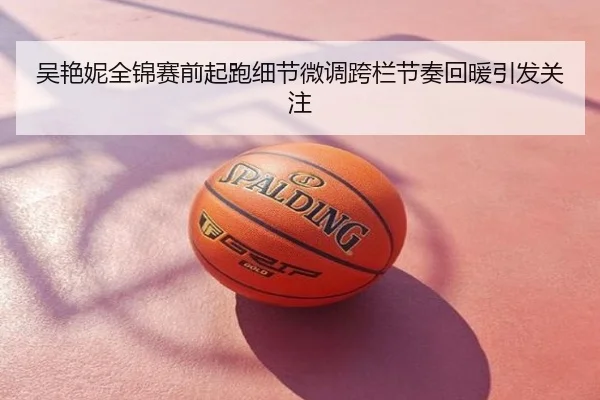 吴艳妮全锦赛前起跑细节微调跨栏节奏回暖引发关注