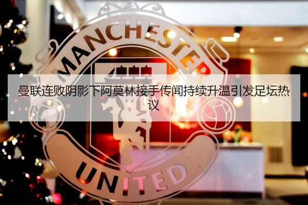 曼联连败阴影下阿莫林接手传闻持续升温引发足坛热议