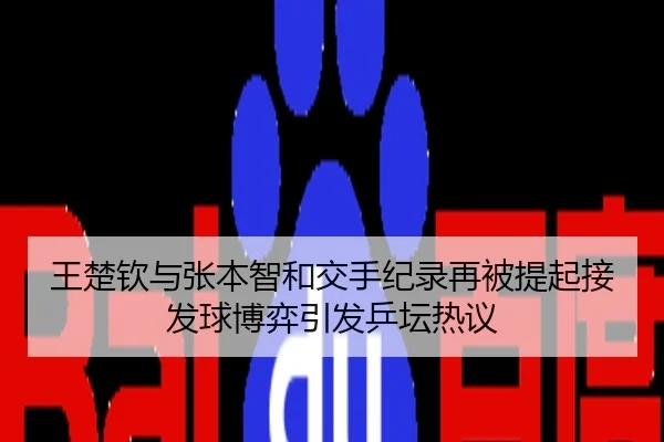 王楚钦与张本智和交手纪录再被提起接发球博弈引发乒坛热议